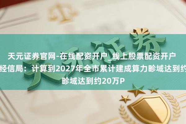 天元证券官网-在线配资开户_线上股票配资开户 北京市经信局：计算到2027年全市累计建成算力畛域达到约20万P