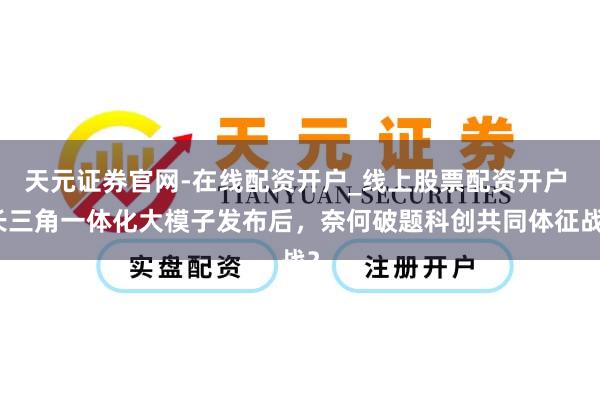 天元证券官网-在线配资开户_线上股票配资开户 长三角一体化大模子发布后，奈何破题科创共同体征战？
