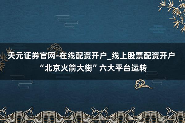 天元证券官网-在线配资开户_线上股票配资开户 “北京火箭大街”六大平台运转